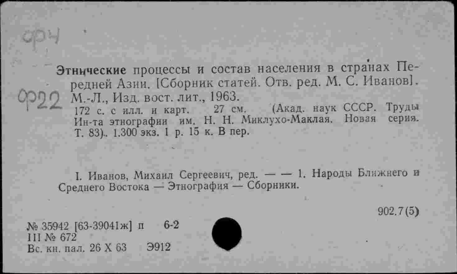 ﻿Этнические процессы и состав населения в странах Передней Азии. [Сборник статей. Отв. ред. М. С. Иванов]. ООП О М.-Л., Изд. вост, лит., 1963.
1	172 с. с илл. и карт. 27 см. (Акад, наук СССР. Труды
Ин-та этнографии им. H. Н. Миклухо-Маклая. Новая серия. Т. 83).. 1.300 экз. 1 р. 15 к. В пер.
I. Иванов, Михаил Сергеевич, ред.------1. Народы Ближнего и
Среднего Востока —- Этнография — Сборники.
№ 35942 [63-39041 ж] п 6-2
III № 672
Вс. кн. пал. 26 X 63	Э912
902.7(5)